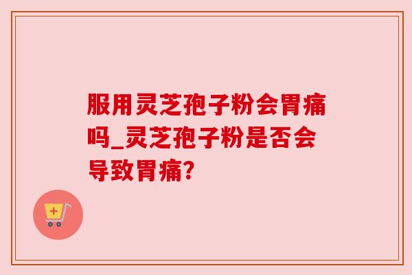 服用灵芝孢子粉会胃痛吗_灵芝孢子粉是否会导致胃痛? 服用灵芝孢子粉会胃痛吗_灵芝孢子粉是否会导致胃痛?