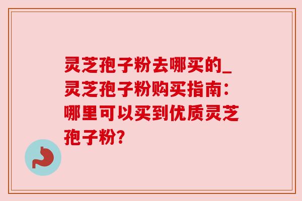 灵芝孢子粉去哪买的_灵芝孢子粉购买指南:哪里可以买到优质灵芝孢子粉? 灵芝孢子粉去哪买的_灵芝孢子粉购买指南:哪里可以买到优质灵芝孢子粉?