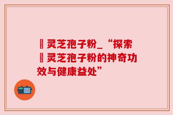 姫灵芝孢子粉_“探索姫灵芝孢子粉的神奇功效与健康益处”