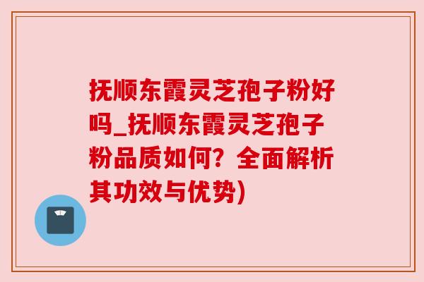 抚顺东霞灵芝孢子粉好吗_抚顺东霞灵芝孢子粉品质如何？全面解析其功效与优势)