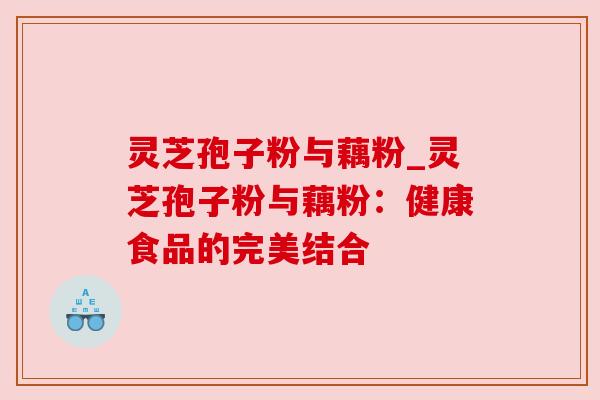 灵芝孢子粉与藕粉_灵芝孢子粉与藕粉:健康食品的完美结合 灵芝孢子粉与藕粉_灵芝孢子粉与藕粉:健康食品的完美结合