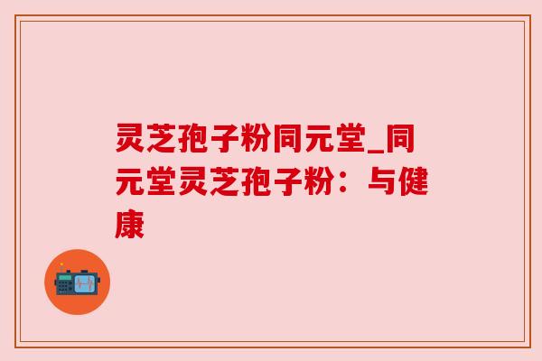 灵芝孢子粉同元堂_同元堂灵芝孢子粉:与健康 灵芝孢子粉同元堂_同元堂灵芝孢子粉:与健康