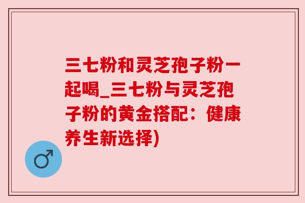 三七粉和灵芝孢子粉一起喝_三七粉与灵芝孢子粉的黄金搭配：健康养生新选择)