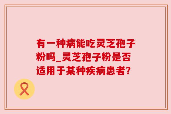 有一种能吃灵芝孢子粉吗_灵芝孢子粉是否适用于某种患者? 有一种能吃灵芝孢子粉吗_灵芝孢子粉是否适用于某种患者?