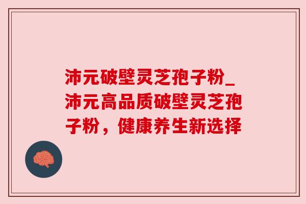 沛元破壁灵芝孢子粉_沛元高品质破壁灵芝孢子粉，健康养生新选择