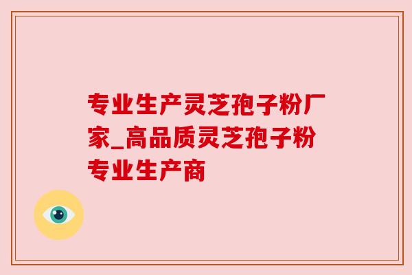 专业生产灵芝孢子粉厂家_高品质灵芝孢子粉专业生产商