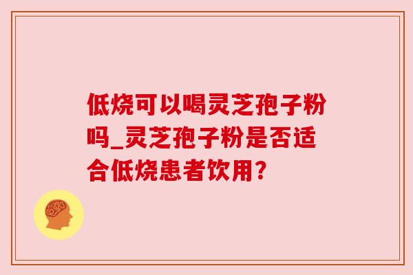 低烧可以喝灵芝孢子粉吗_灵芝孢子粉是否适合低烧患者饮用？