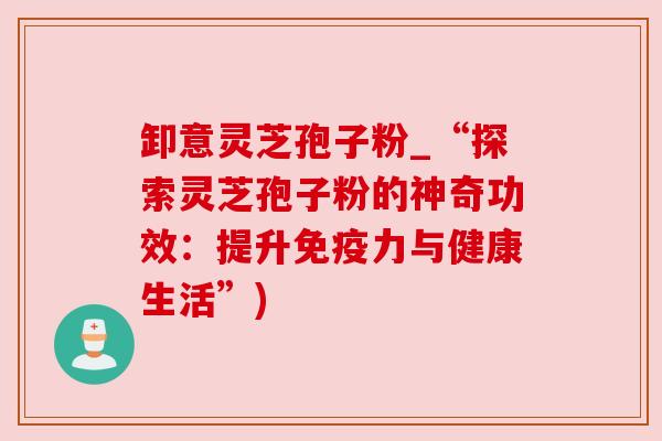 卸意灵芝孢子粉_“探索灵芝孢子粉的神奇功效:提升免疫力与健康生活”) 卸意灵芝孢子粉_“探索灵芝孢子粉的神奇功效:提升免疫力与健康生活”)