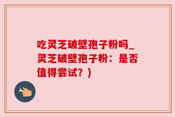 吃灵芝破壁孢子粉吗_灵芝破壁孢子粉:是否值得尝试?) 吃灵芝破壁孢子粉吗_灵芝破壁孢子粉:是否值得尝试?)