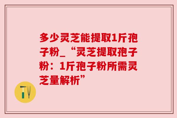 多少灵芝能提取1斤孢子粉_“灵芝提取孢子粉:1斤孢子粉所需灵芝量解析” 多少灵芝能提取1斤孢子粉_“灵芝提取孢子粉:1斤孢子粉所需灵芝量解析”