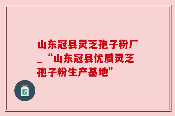 山东冠县灵芝孢子粉厂_“山东冠县优质灵芝孢子粉生产基地” 山东冠县灵芝孢子粉厂_“山东冠县优质灵芝孢子粉生产基地”