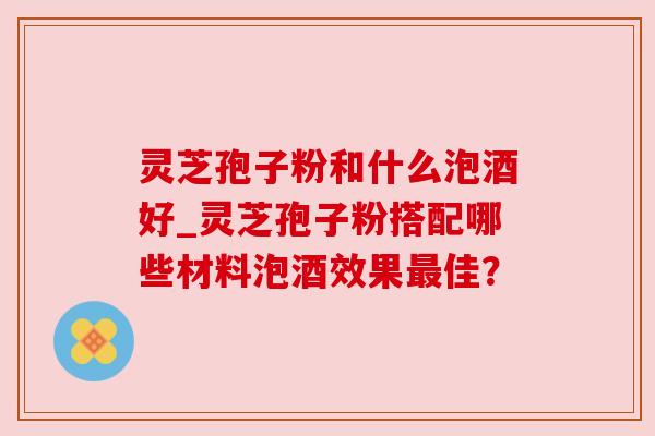 灵芝孢子粉和什么泡酒好_灵芝孢子粉搭配哪些材料泡酒效果佳？