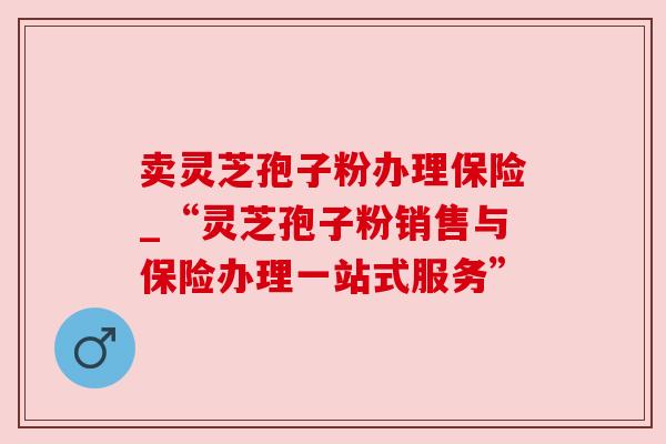 卖灵芝孢子粉办理保险_“灵芝孢子粉销售与保险办理一站式服务”