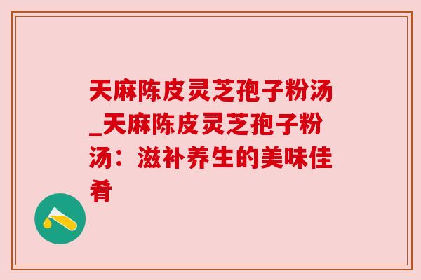天麻陈皮灵芝孢子粉汤_天麻陈皮灵芝孢子粉汤:滋补养生的美味佳肴 天麻陈皮灵芝孢子粉汤_天麻陈皮灵芝孢子粉汤:滋补养生的美味佳肴