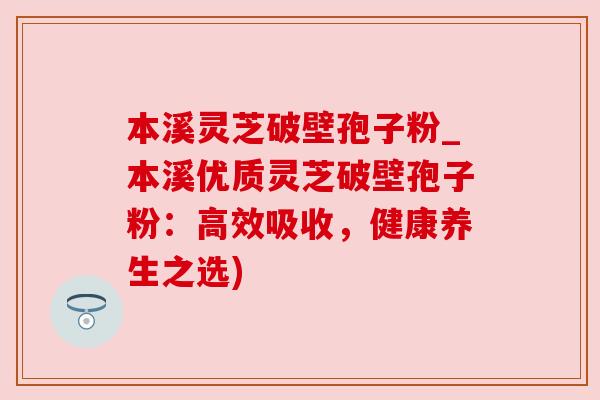本溪灵芝破壁孢子粉_本溪优质灵芝破壁孢子粉：高效吸收，健康养生之选)