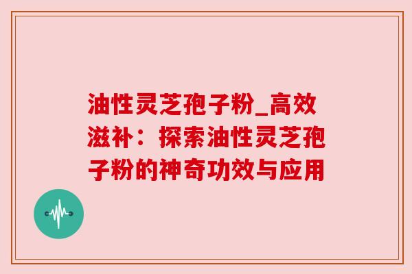 油性灵芝孢子粉_高效滋补：探索油性灵芝孢子粉的神奇功效与应用