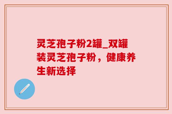 灵芝孢子粉2罐_双罐装灵芝孢子粉,健康养生新选择 灵芝孢子粉2罐_双罐装灵芝孢子粉,健康养生新选择