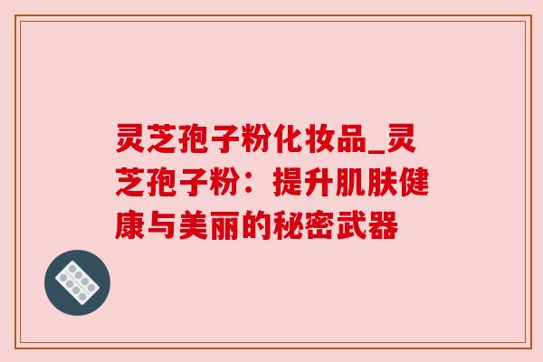 灵芝孢子粉化妆品_灵芝孢子粉：提升健康与美丽的秘密武器