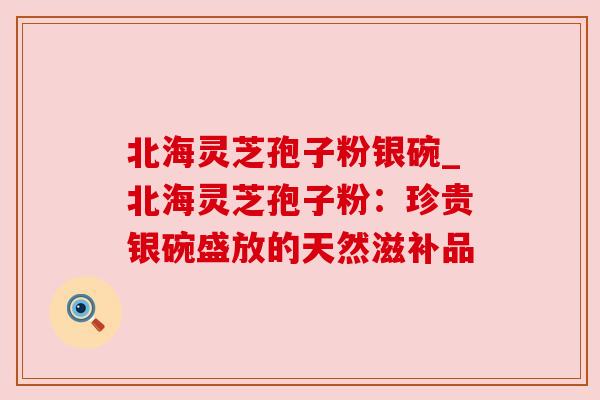 北海灵芝孢子粉银碗_北海灵芝孢子粉：珍贵银碗盛放的天然滋补品