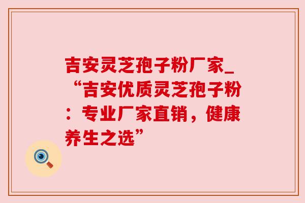 吉安灵芝孢子粉厂家_“吉安优质灵芝孢子粉:专业厂家直销,健康养生之选” 吉安灵芝孢子粉厂家_“吉安优质灵芝孢子粉:专业厂家直销,健康养生之选”