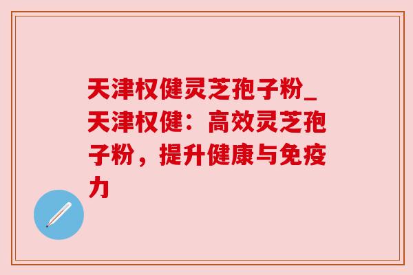 天津权健灵芝孢子粉_天津权健:高效灵芝孢子粉,提升健康与免疫力 天津权健灵芝孢子粉_天津权健:高效灵芝孢子粉,提升健康与免疫力
