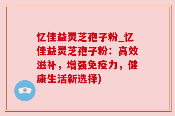 忆佳益灵芝孢子粉_忆佳益灵芝孢子粉:高效滋补,增强免疫力,健康生活新选择) 忆佳益灵芝孢子粉_忆佳益灵芝孢子粉:高效滋补,增强免疫力,健康生活新选择)
