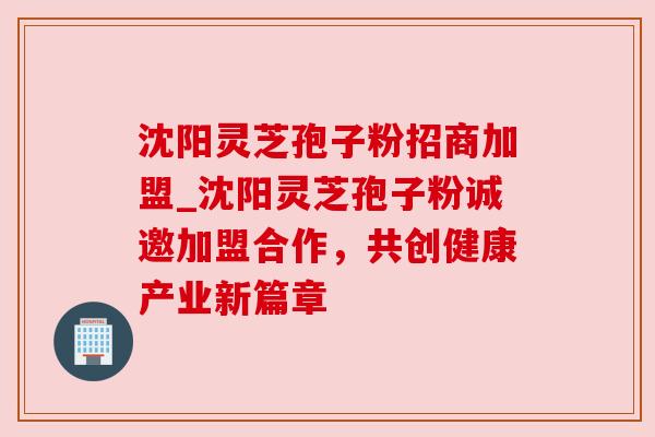 沈阳灵芝孢子粉招商加盟_沈阳灵芝孢子粉诚邀加盟合作,共创健康产业新篇章 沈阳灵芝孢子粉招商加盟_沈阳灵芝孢子粉诚邀加盟合作,共创健康产业新篇章