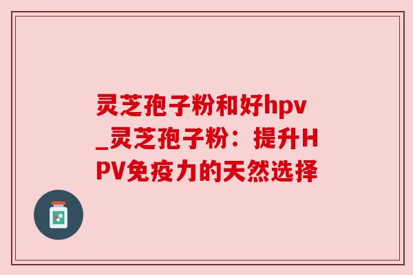 灵芝孢子粉和好hpv_灵芝孢子粉：提升HPV免疫力的天然选择