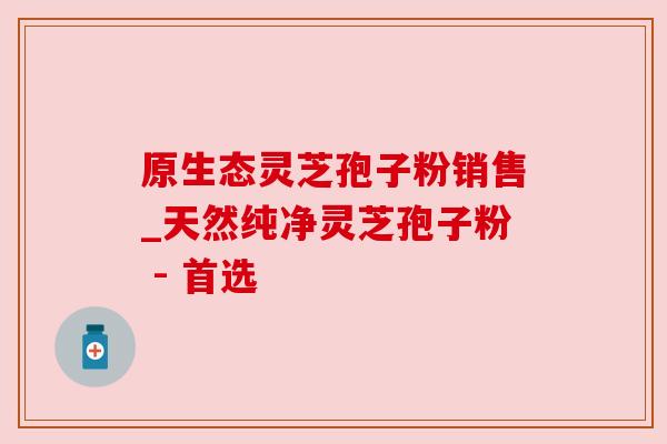 原生态灵芝孢子粉销售_天然纯净灵芝孢子粉 - 首选 原生态灵芝孢子粉销售_天然纯净灵芝孢子粉 - 首选