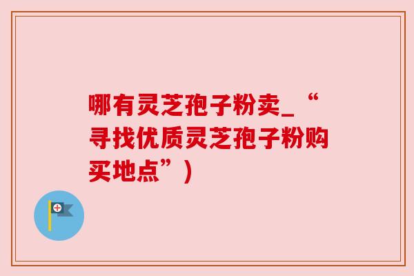 哪有灵芝孢子粉卖_“寻找优质灵芝孢子粉购买地点”) 哪有灵芝孢子粉卖_“寻找优质灵芝孢子粉购买地点”)