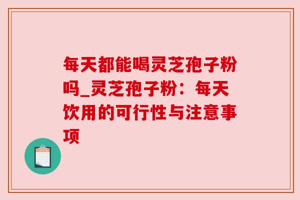 每天都能喝灵芝孢子粉吗_灵芝孢子粉:每天饮用的可行性与注意事项 每天都能喝灵芝孢子粉吗_灵芝孢子粉:每天饮用的可行性与注意事项