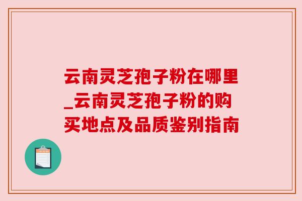 云南灵芝孢子粉在哪里_云南灵芝孢子粉的购买地点及品质鉴别指南 云南灵芝孢子粉在哪里_云南灵芝孢子粉的购买地点及品质鉴别指南