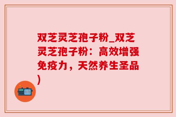 双芝灵芝孢子粉_双芝灵芝孢子粉：高效增强免疫力，天然养生圣品)