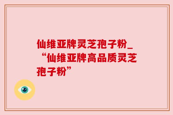 仙维亚牌灵芝孢子粉_“仙维亚牌高品质灵芝孢子粉” 仙维亚牌灵芝孢子粉_“仙维亚牌高品质灵芝孢子粉”