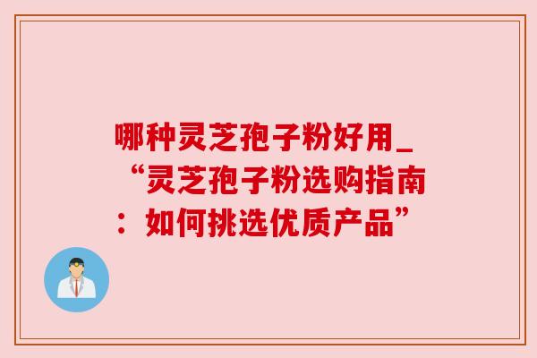 哪种灵芝孢子粉好用_“灵芝孢子粉选购指南:如何挑选优质产品” 哪种灵芝孢子粉好用_“灵芝孢子粉选购指南:如何挑选优质产品”