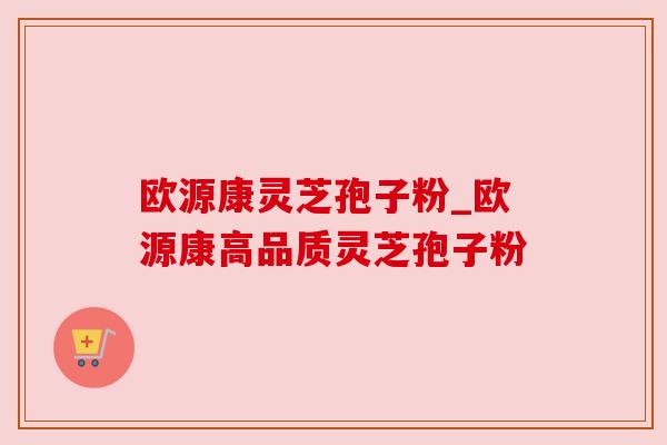 欧源康灵芝孢子粉_欧源康高品质灵芝孢子粉 欧源康灵芝孢子粉_欧源康高品质灵芝孢子粉