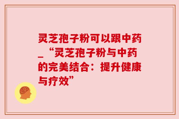 灵芝孢子粉可以跟_“灵芝孢子粉与的完美结合：提升健康与疗效”