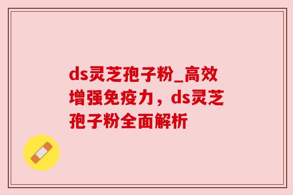 ds灵芝孢子粉_高效增强免疫力，ds灵芝孢子粉全面解析