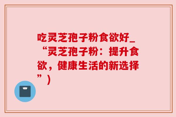 吃灵芝孢子粉好_“灵芝孢子粉:提升,健康生活的新选择”) 吃灵芝孢子粉好_“灵芝孢子粉:提升,健康生活的新选择”)