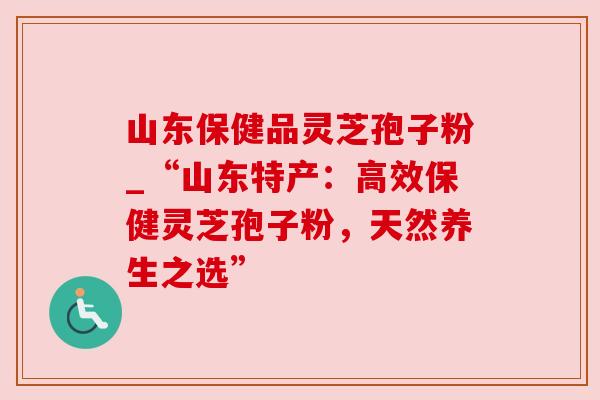 山东保健品灵芝孢子粉_“山东特产:高效保健灵芝孢子粉,天然养生之选” 山东保健品灵芝孢子粉_“山东特产:高效保健灵芝孢子粉,天然养生之选”