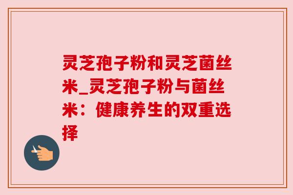 灵芝孢子粉和灵芝菌丝米_灵芝孢子粉与菌丝米：健康养生的双重选择
