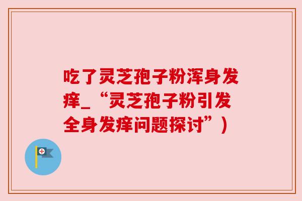 吃了灵芝孢子粉浑身发痒_“灵芝孢子粉引发全身发痒问题探讨”) 吃了灵芝孢子粉浑身发痒_“灵芝孢子粉引发全身发痒问题探讨”)