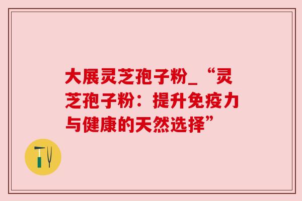 大展灵芝孢子粉_“灵芝孢子粉:提升免疫力与健康的天然选择” 大展灵芝孢子粉_“灵芝孢子粉:提升免疫力与健康的天然选择”