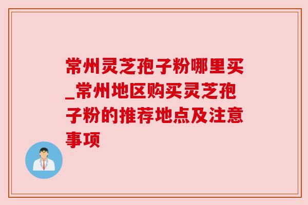 常州灵芝孢子粉哪里买_常州地区购买灵芝孢子粉的推荐地点及注意事项