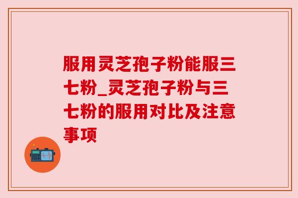服用灵芝孢子粉能服三七粉_灵芝孢子粉与三七粉的服用对比及注意事项