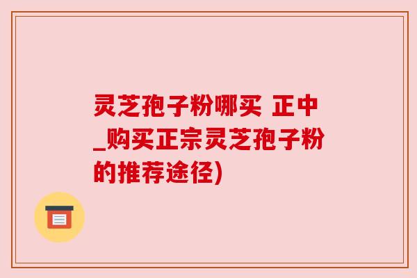灵芝孢子粉哪买 正中_购买正宗灵芝孢子粉的推荐途径) 灵芝孢子粉哪买 正中_购买正宗灵芝孢子粉的推荐途径)