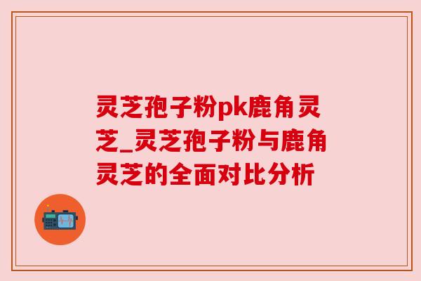 灵芝孢子粉pk鹿角灵芝_灵芝孢子粉与鹿角灵芝的全面对比分析