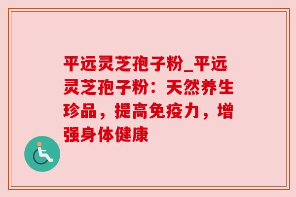 平远灵芝孢子粉_平远灵芝孢子粉：天然养生珍品，提高免疫力，增强身体健康