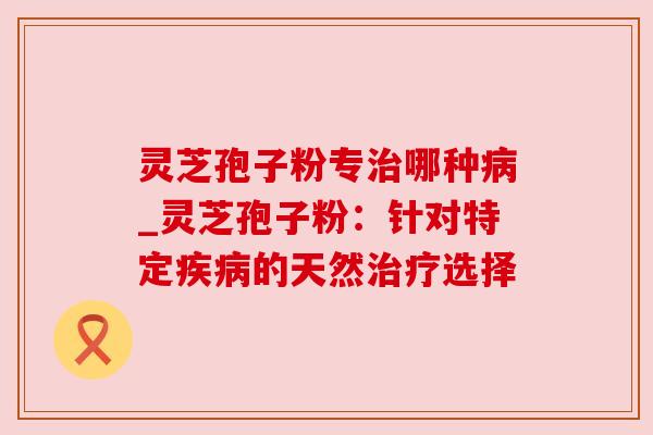 灵芝孢子粉专哪种_灵芝孢子粉:针对特定的天然选择 灵芝孢子粉专哪种_灵芝孢子粉:针对特定的天然选择