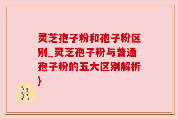 灵芝孢子粉和孢子粉区别_灵芝孢子粉与普通孢子粉的五大区别解析) 灵芝孢子粉和孢子粉区别_灵芝孢子粉与普通孢子粉的五大区别解析)